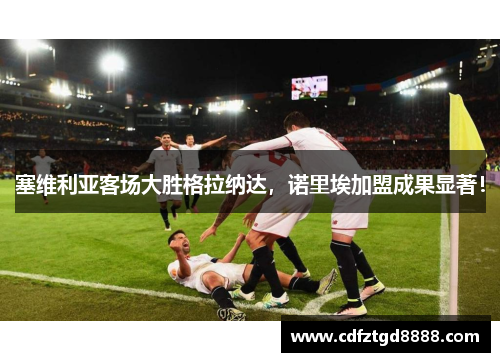 塞维利亚客场大胜格拉纳达，诺里埃加盟成果显著！