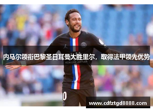 内马尔领衔巴黎圣日耳曼大胜里尔,取得法甲领先优势