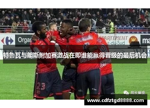 特鲁瓦与朗斯附加赛激战在即谁能赢得晋级的最后机会