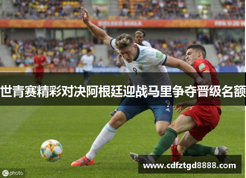 世青赛精彩对决阿根廷迎战马里争夺晋级名额