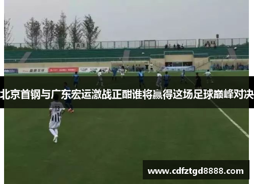 北京首钢与广东宏运激战正酣谁将赢得这场足球巅峰对决