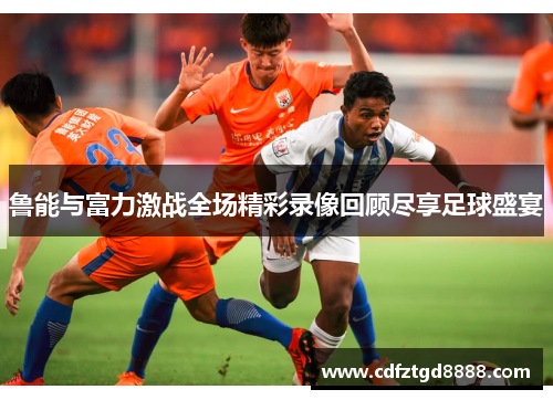鲁能与富力激战全场精彩录像回顾尽享足球盛宴