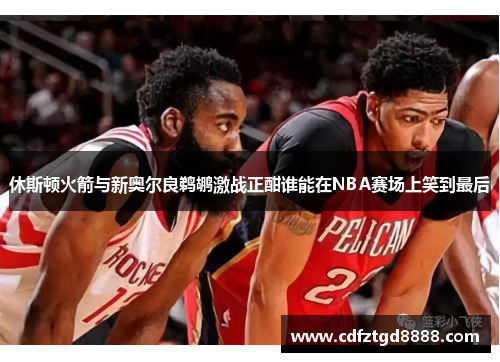 休斯顿火箭与新奥尔良鹈鹕激战正酣谁能在NBA赛场上笑到最后
